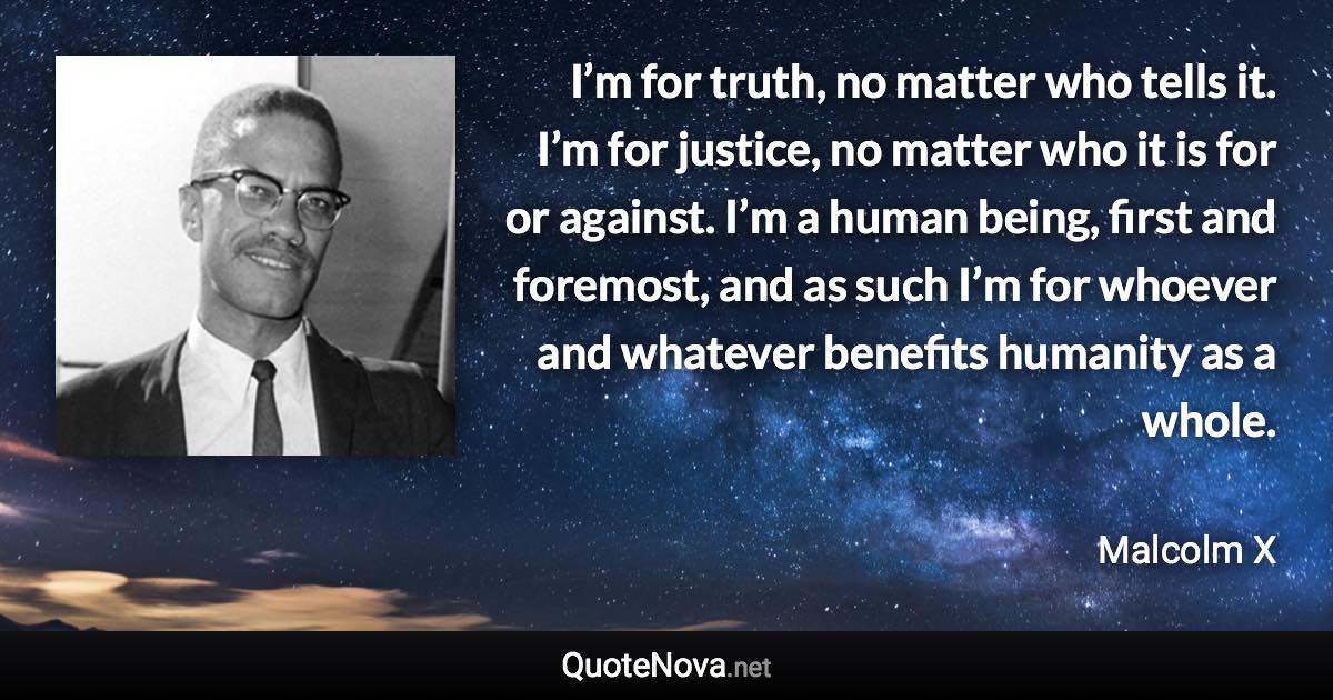 I’m for truth, no matter who tells it. I’m for justice, no matter who it is for or against. I’m a human being, first and foremost, and as such I’m for whoever and whatever benefits humanity as a whole. - Malcolm X quote