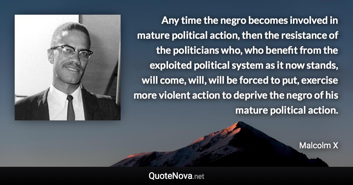 Any time the negro becomes involved in mature political action, then the resistance of the politicians who, who benefit from the exploited political system as it now stands, will come, will, will be forced to put, exercise more violent action to deprive the negro of his mature political action. - Malcolm X quote