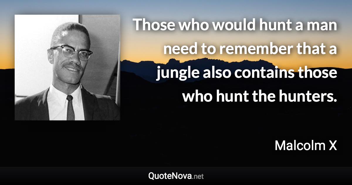 Those who would hunt a man need to remember that a jungle also contains those who hunt the hunters. - Malcolm X quote