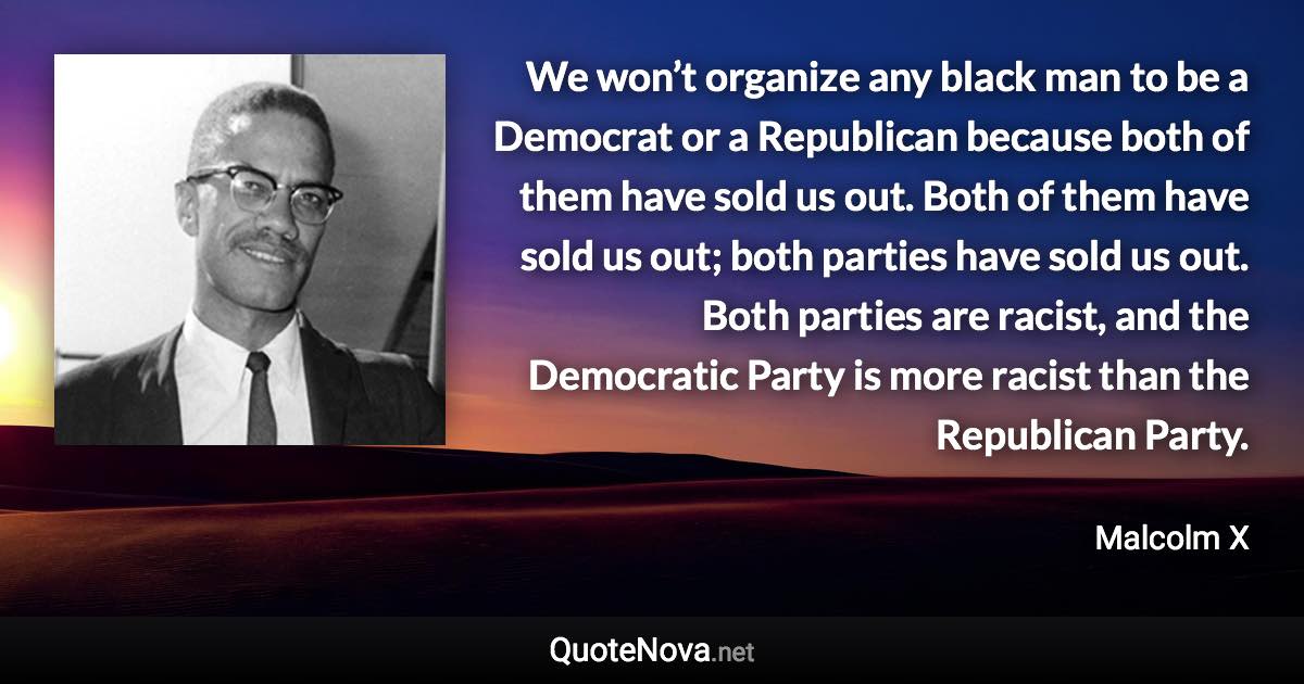 We won’t organize any black man to be a Democrat or a Republican because both of them have sold us out. Both of them have sold us out; both parties have sold us out. Both parties are racist, and the Democratic Party is more racist than the Republican Party. - Malcolm X quote