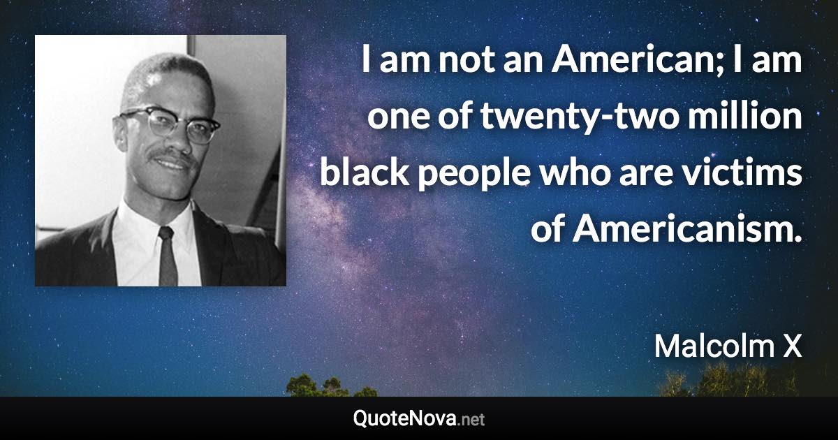 I am not an American; I am one of twenty-two million black people who are victims of Americanism. - Malcolm X quote