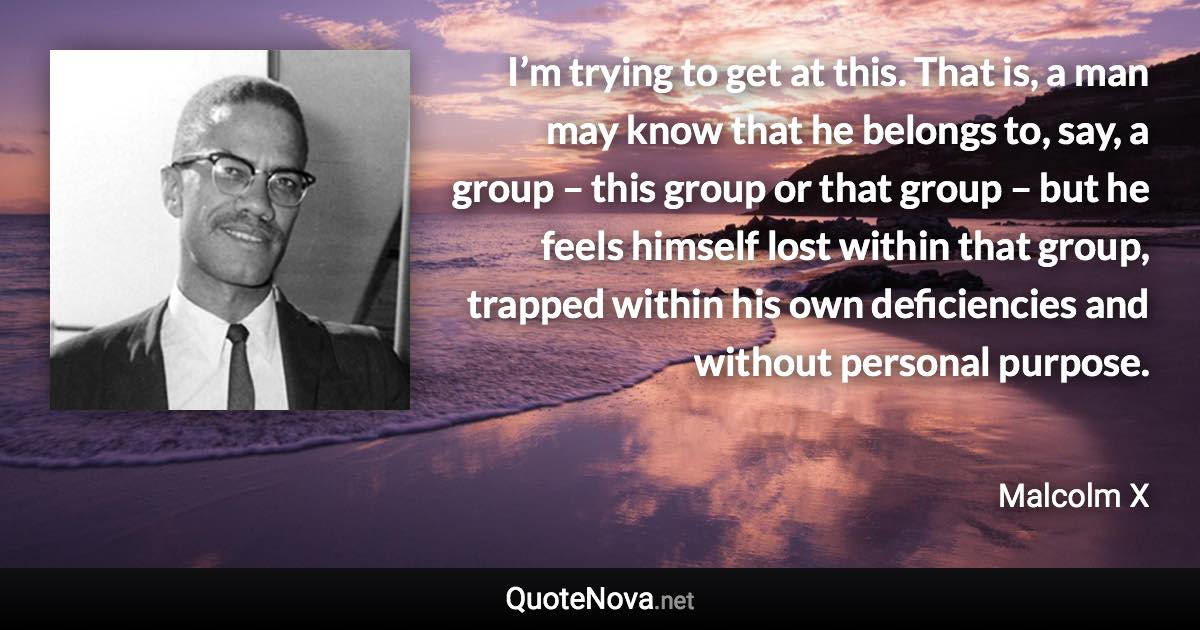 I’m trying to get at this. That is, a man may know that he belongs to, say, a group – this group or that group – but he feels himself lost within that group, trapped within his own deficiencies and without personal purpose. - Malcolm X quote