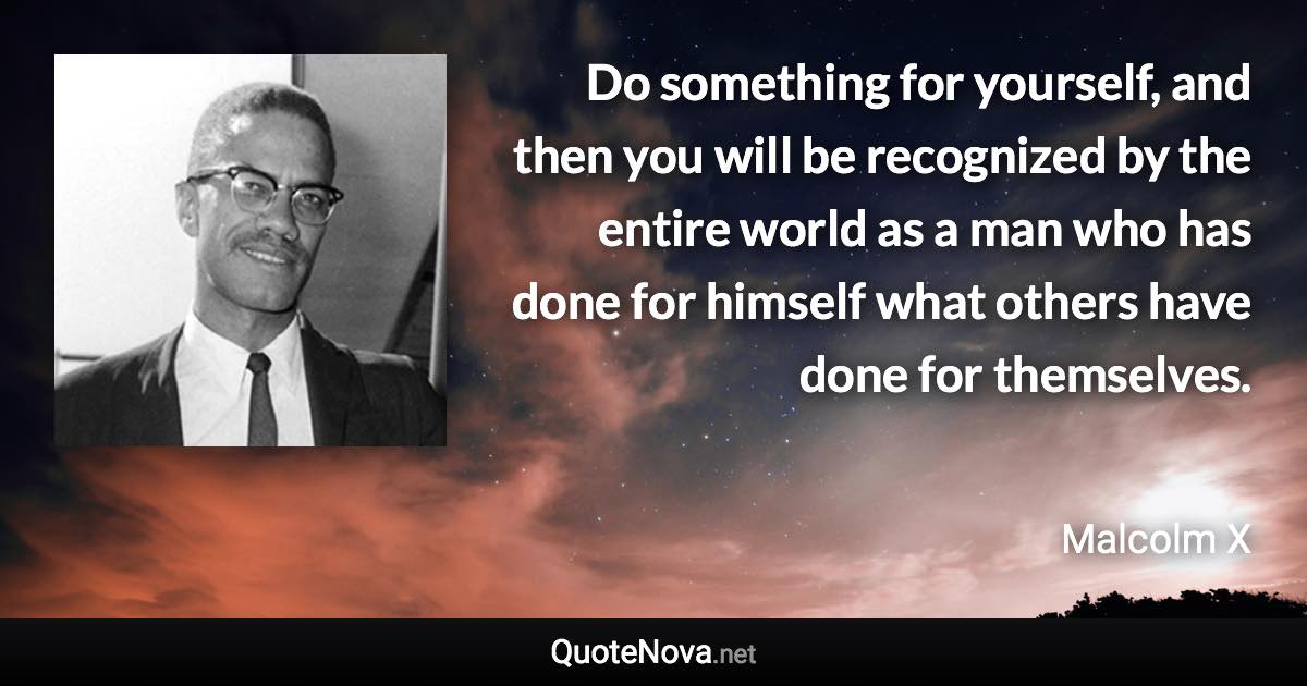 Do something for yourself, and then you will be recognized by the entire world as a man who has done for himself what others have done for themselves. - Malcolm X quote