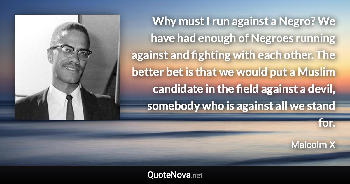 Why must I run against a Negro? We have had enough of Negroes running against and fighting with each other. The better bet is that we would put a Muslim candidate in the field against a devil, somebody who is against all we stand for. - Malcolm X quote