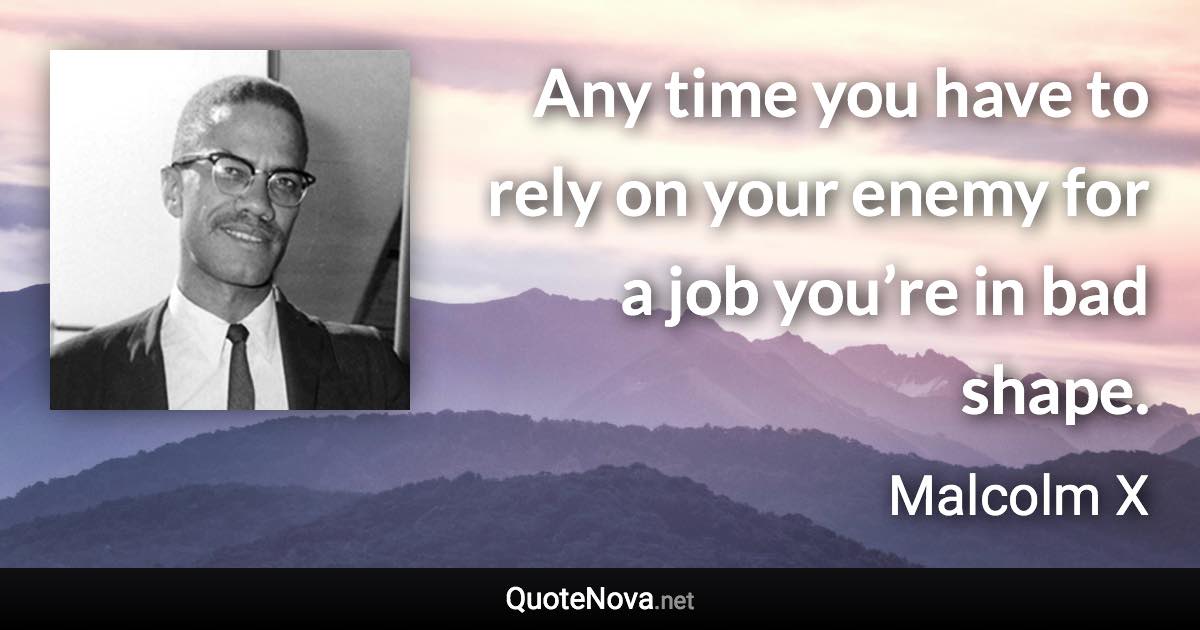 Any time you have to rely on your enemy for a job you’re in bad shape. - Malcolm X quote