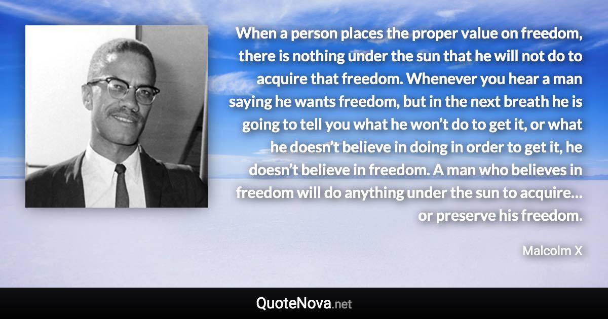 When a person places the proper value on freedom, there is nothing under the sun that he will not do to acquire that freedom. Whenever you hear a man saying he wants freedom, but in the next breath he is going to tell you what he won’t do to get it, or what he doesn’t believe in doing in order to get it, he doesn’t believe in freedom. A man who believes in freedom will do anything under the sun to acquire… or preserve his freedom. - Malcolm X quote