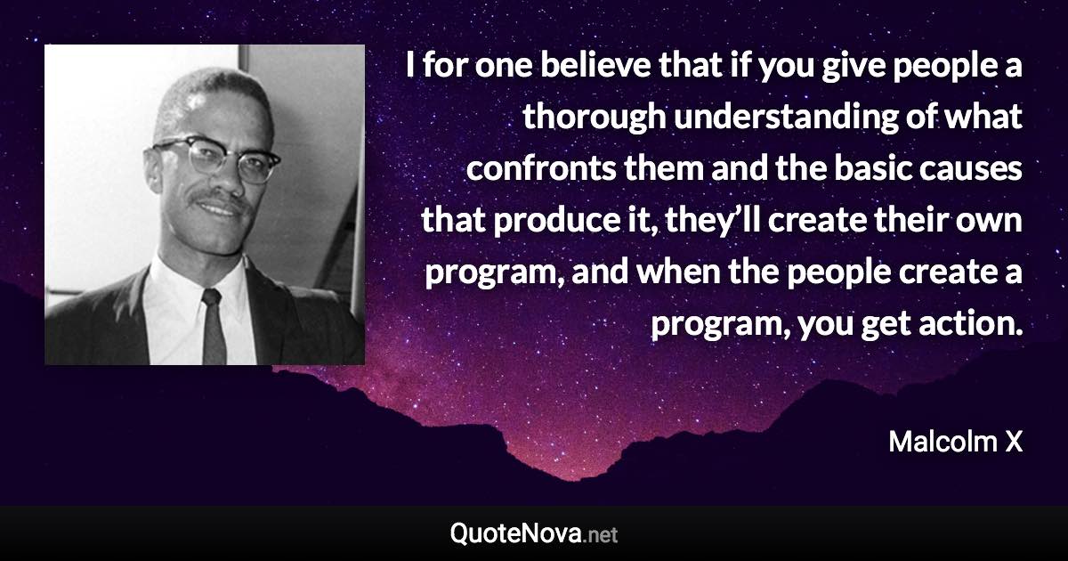 I for one believe that if you give people a thorough understanding of what confronts them and the basic causes that produce it, they’ll create their own program, and when the people create a program, you get action. - Malcolm X quote