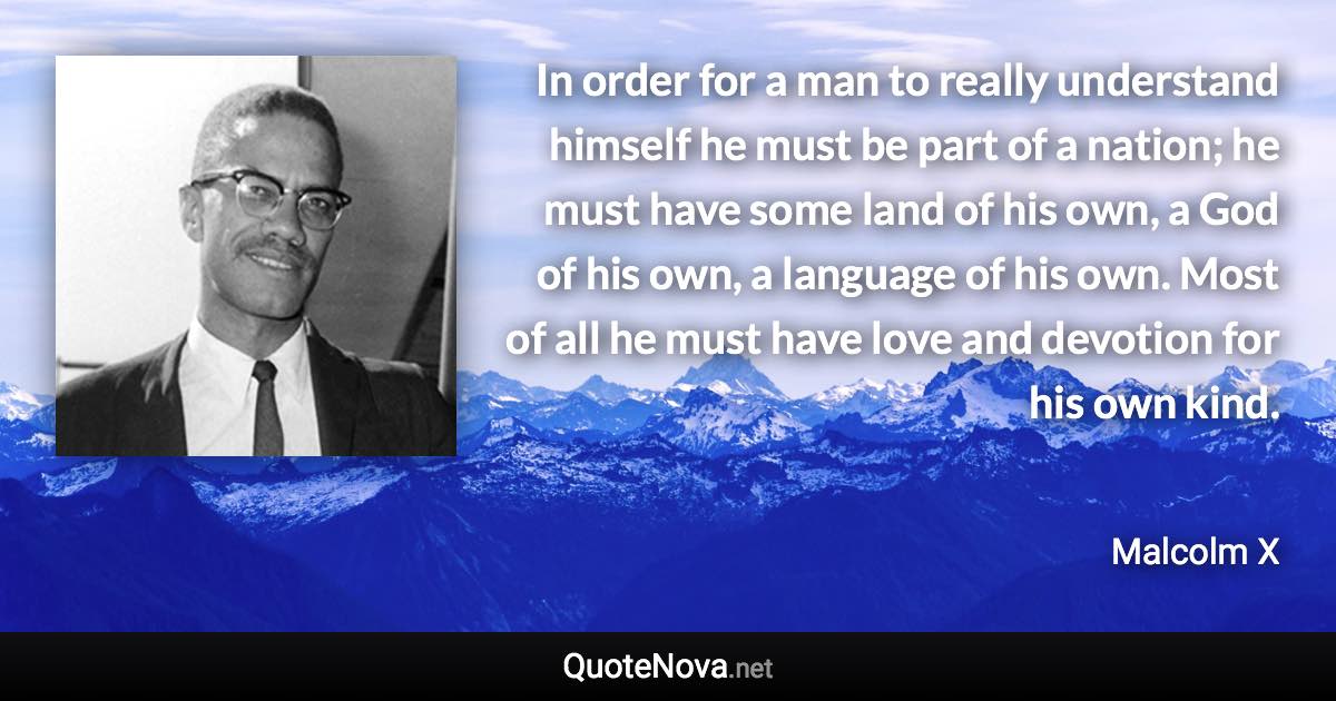 In order for a man to really understand himself he must be part of a nation; he must have some land of his own, a God of his own, a language of his own. Most of all he must have love and devotion for his own kind. - Malcolm X quote