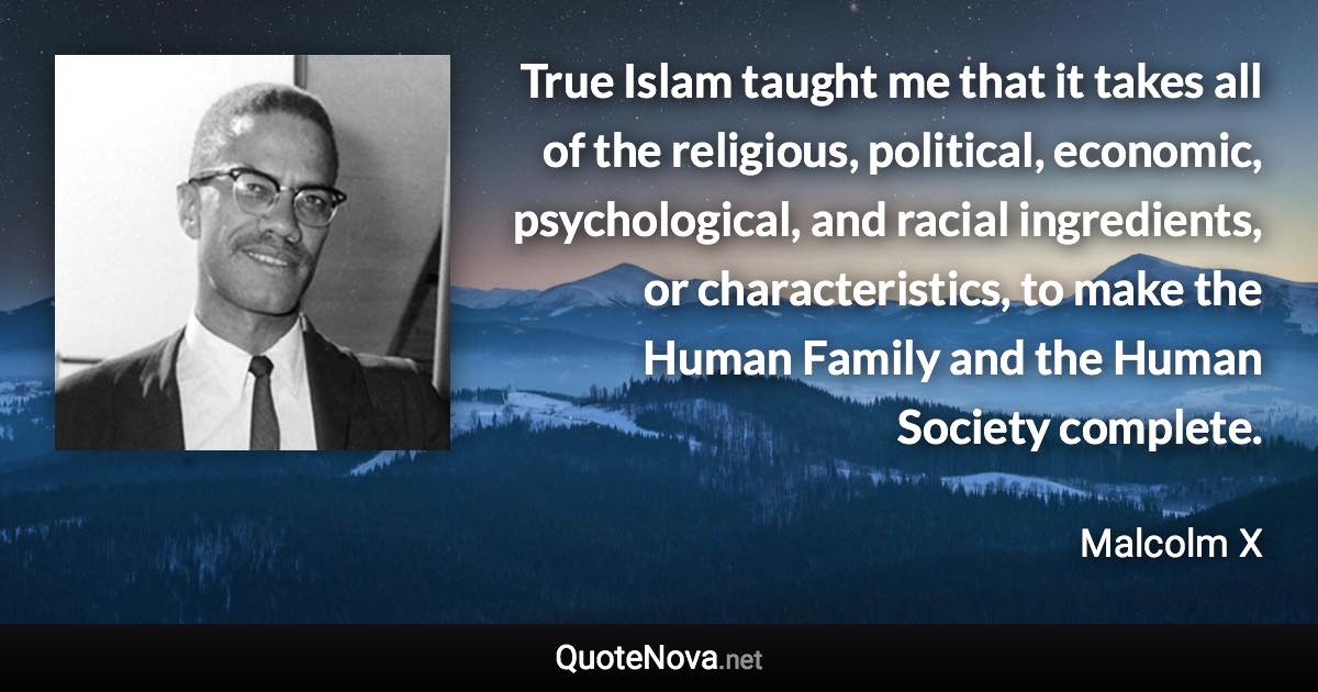 True Islam taught me that it takes all of the religious, political, economic, psychological, and racial ingredients, or characteristics, to make the Human Family and the Human Society complete. - Malcolm X quote