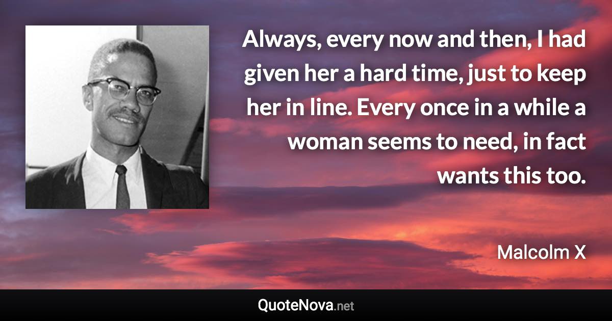 Always, every now and then, I had given her a hard time, just to keep her in line. Every once in a while a woman seems to need, in fact wants this too. - Malcolm X quote