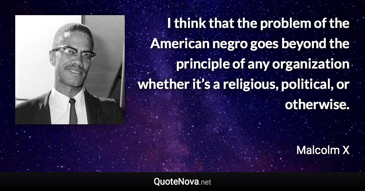 I think that the problem of the American negro goes beyond the principle of any organization whether it’s a religious, political, or otherwise. - Malcolm X quote