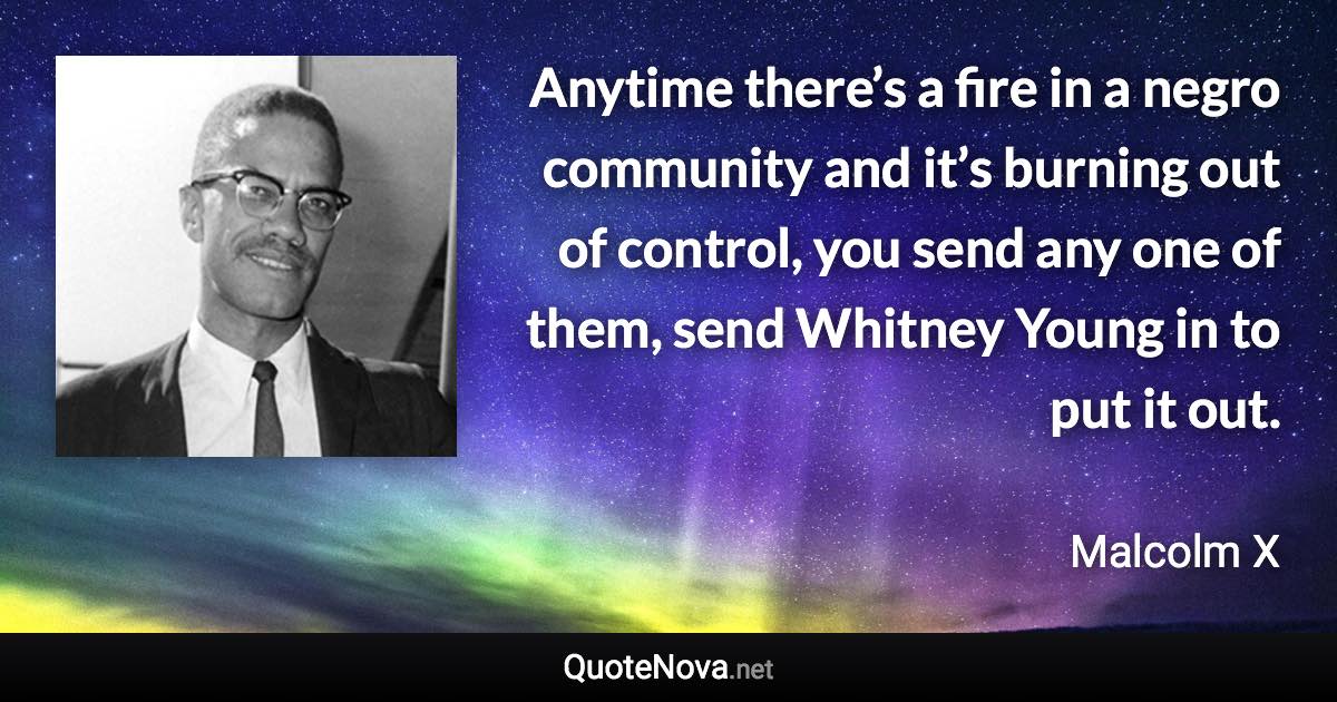 Anytime there’s a fire in a negro community and it’s burning out of control, you send any one of them, send Whitney Young in to put it out. - Malcolm X quote