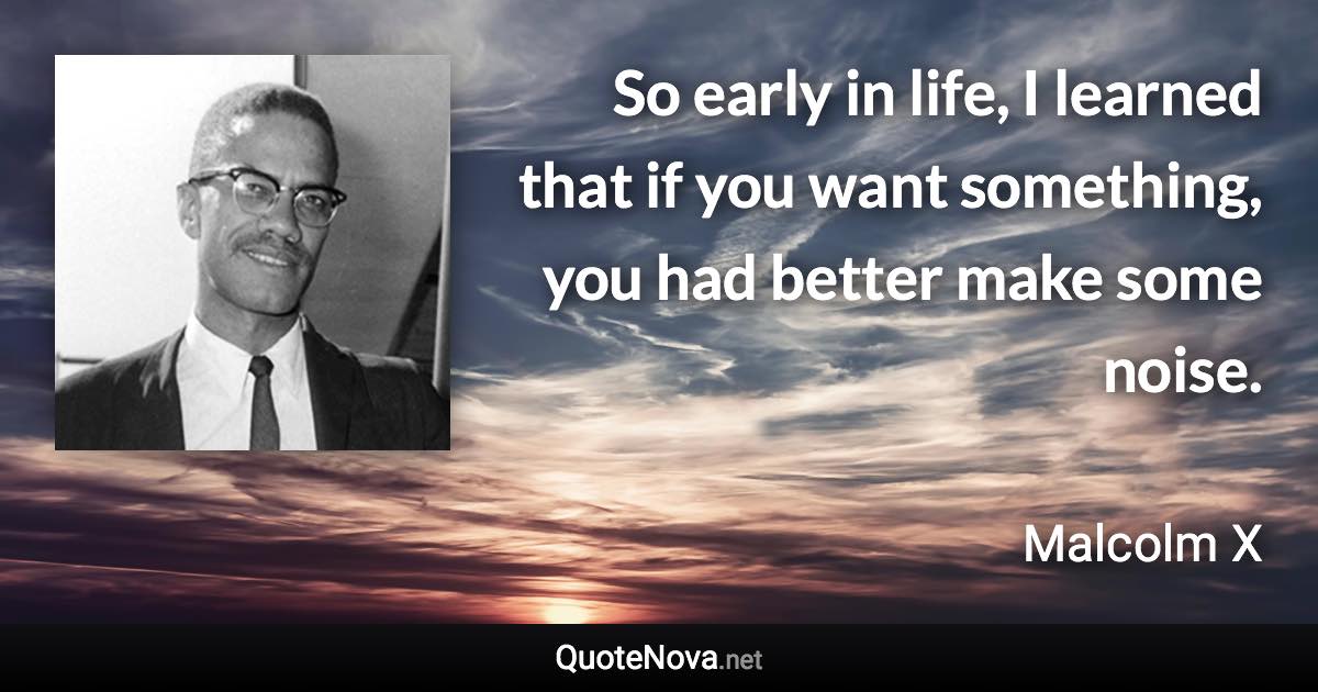 So early in life, I learned that if you want something, you had better make some noise. - Malcolm X quote