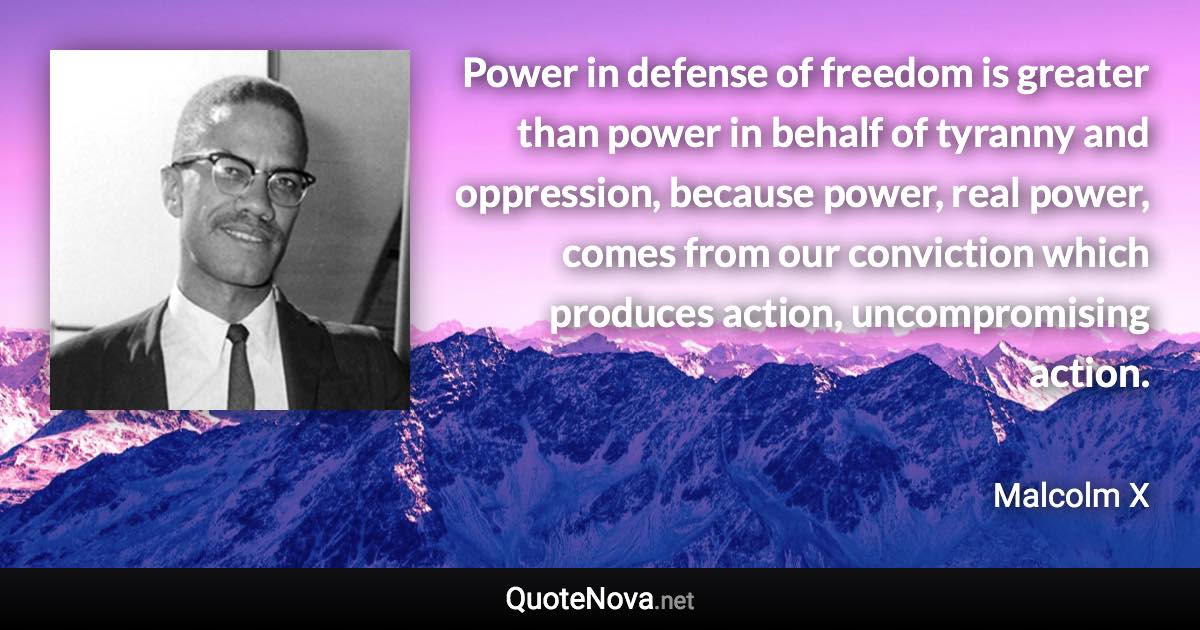 Power in defense of freedom is greater than power in behalf of tyranny and oppression, because power, real power, comes from our conviction which produces action, uncompromising action. - Malcolm X quote