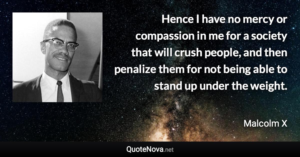 Hence I have no mercy or compassion in me for a society that will crush people, and then penalize them for not being able to stand up under the weight. - Malcolm X quote