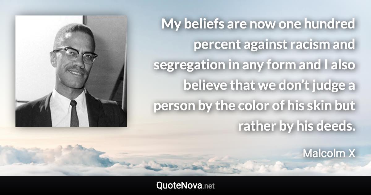 My beliefs are now one hundred percent against racism and segregation in any form and I also believe that we don’t judge a person by the color of his skin but rather by his deeds. - Malcolm X quote