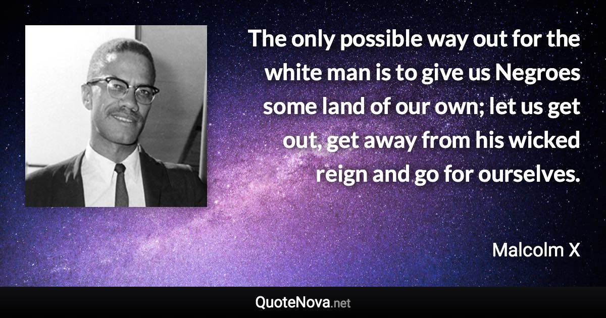 The only possible way out for the white man is to give us Negroes some land of our own; let us get out, get away from his wicked reign and go for ourselves. - Malcolm X quote