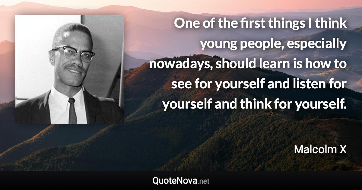 One of the first things I think young people, especially nowadays, should learn is how to see for yourself and listen for yourself and think for yourself. - Malcolm X quote