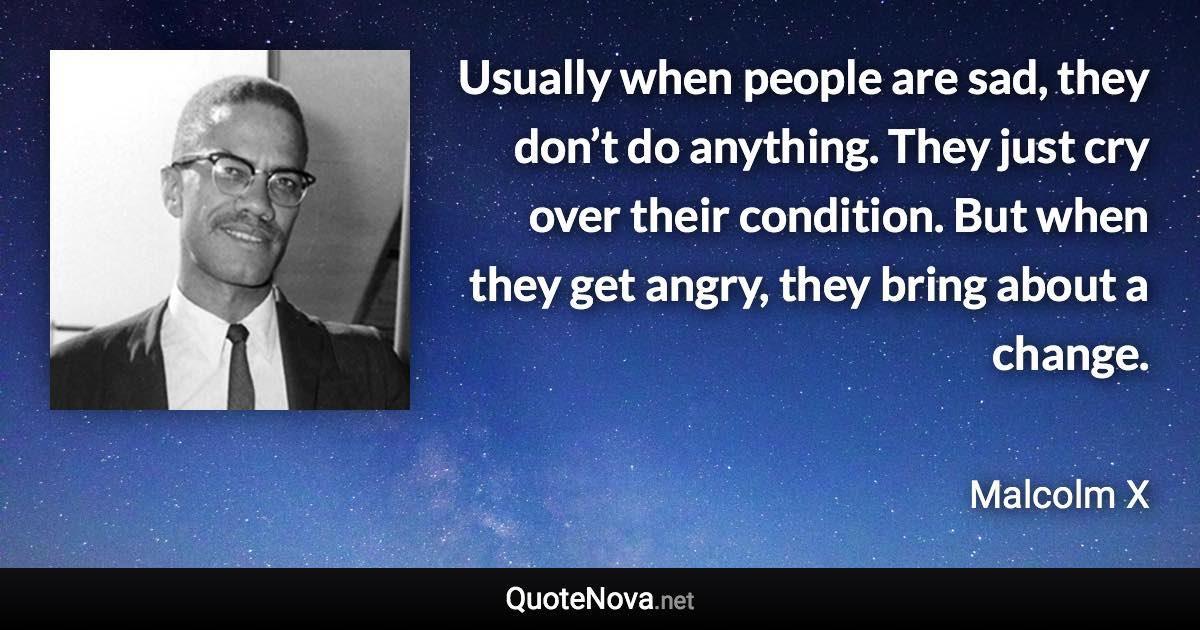 Usually when people are sad, they don’t do anything. They just cry over their condition. But when they get angry, they bring about a change. - Malcolm X quote
