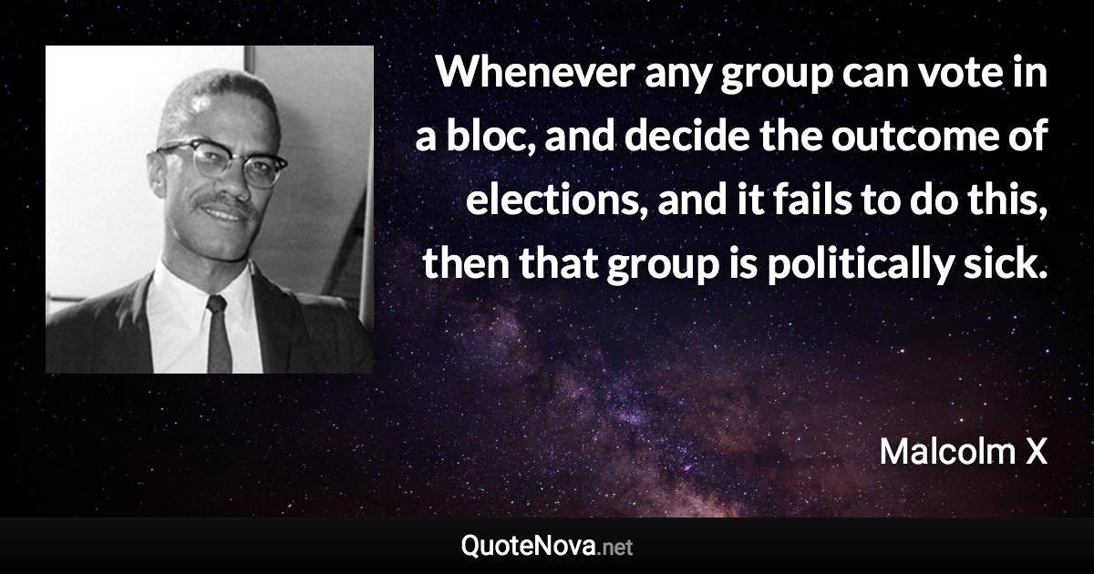 Whenever any group can vote in a bloc, and decide the outcome of elections, and it fails to do this, then that group is politically sick. - Malcolm X quote