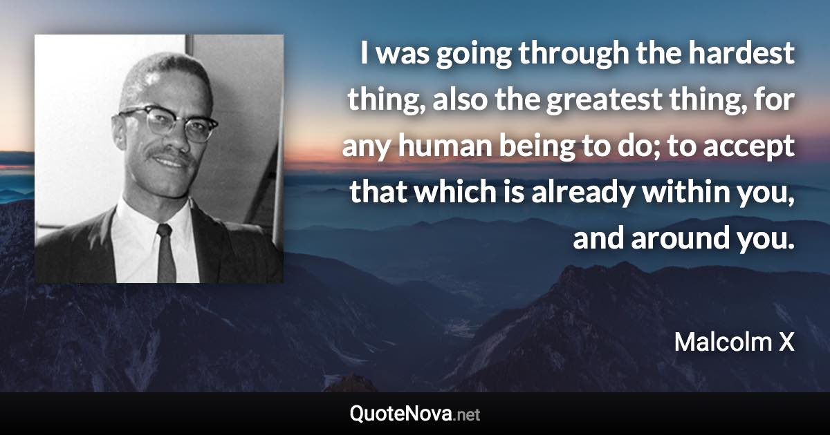 I was going through the hardest thing, also the greatest thing, for any human being to do; to accept that which is already within you, and around you. - Malcolm X quote