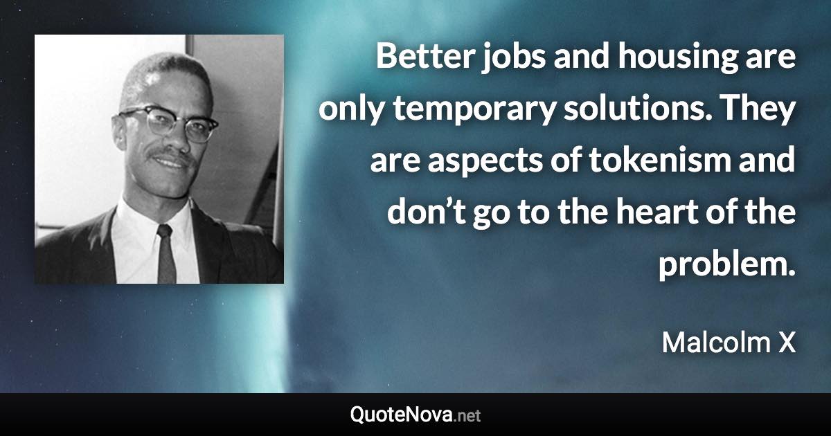 Better jobs and housing are only temporary solutions. They are aspects of tokenism and don’t go to the heart of the problem. - Malcolm X quote