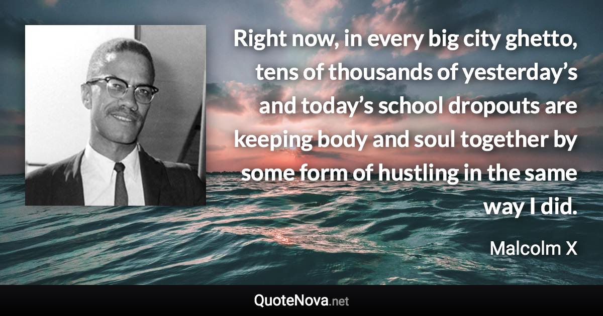 Right now, in every big city ghetto, tens of thousands of yesterday’s and today’s school dropouts are keeping body and soul together by some form of hustling in the same way I did. - Malcolm X quote