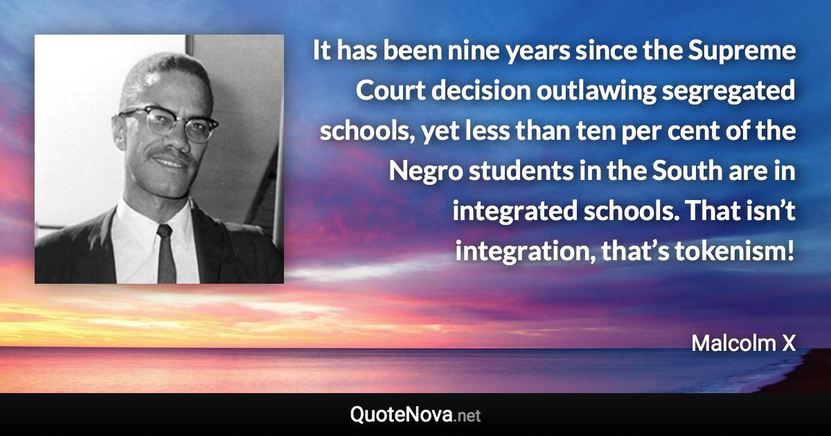 It has been nine years since the Supreme Court decision outlawing segregated schools, yet less than ten per cent of the Negro students in the South are in integrated schools. That isn’t integration, that’s tokenism! - Malcolm X quote