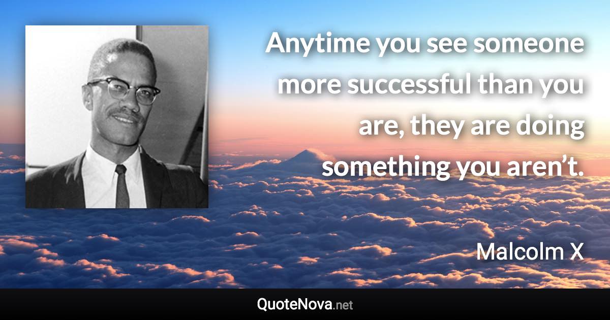 Anytime you see someone more successful than you are, they are doing something you aren’t. - Malcolm X quote