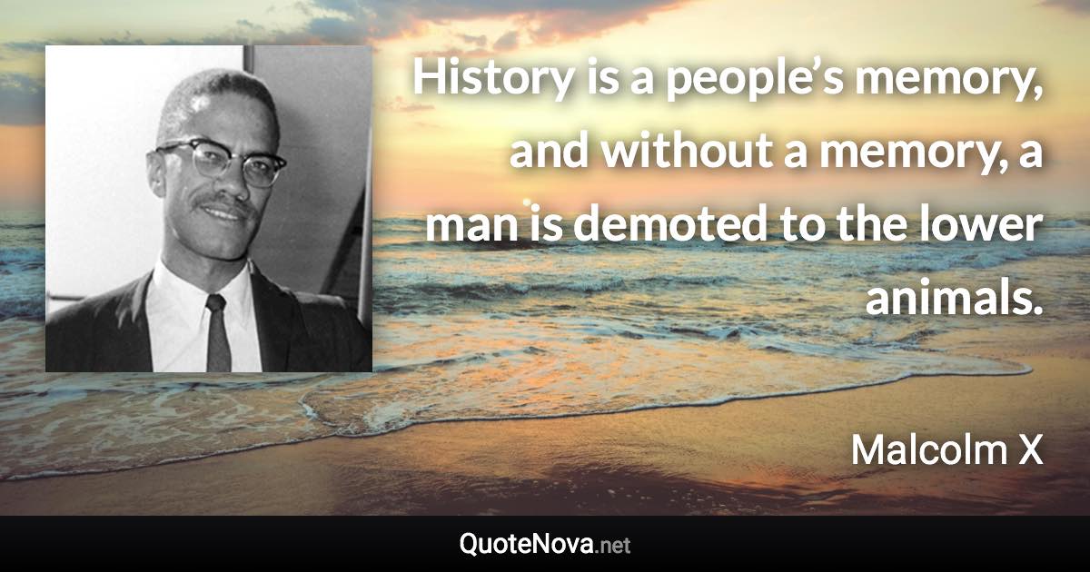 History is a people’s memory, and without a memory, a man is demoted to the lower animals. - Malcolm X quote