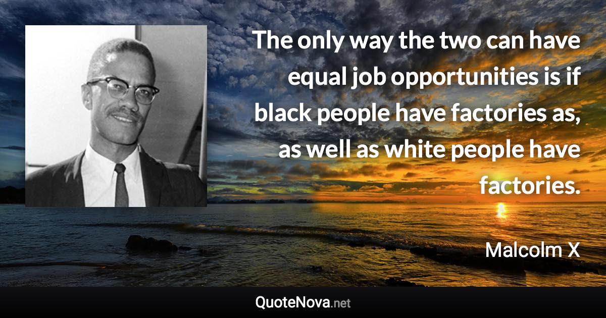 The only way the two can have equal job opportunities is if black people have factories as, as well as white people have factories. - Malcolm X quote