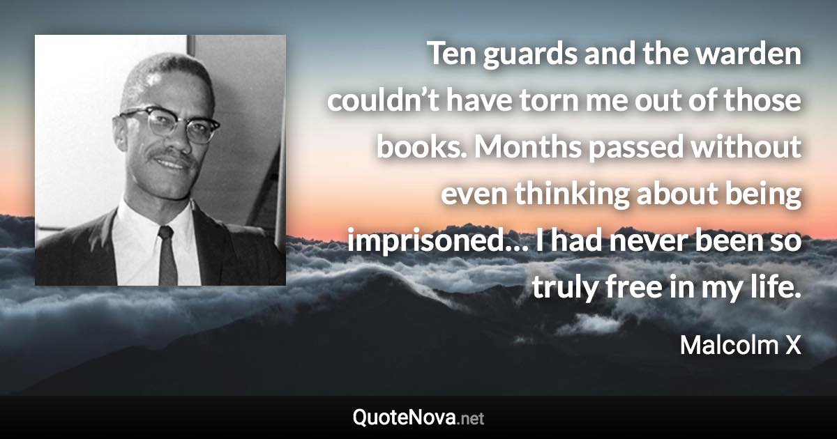 Ten guards and the warden couldn’t have torn me out of those books. Months passed without even thinking about being imprisoned… I had never been so truly free in my life. - Malcolm X quote