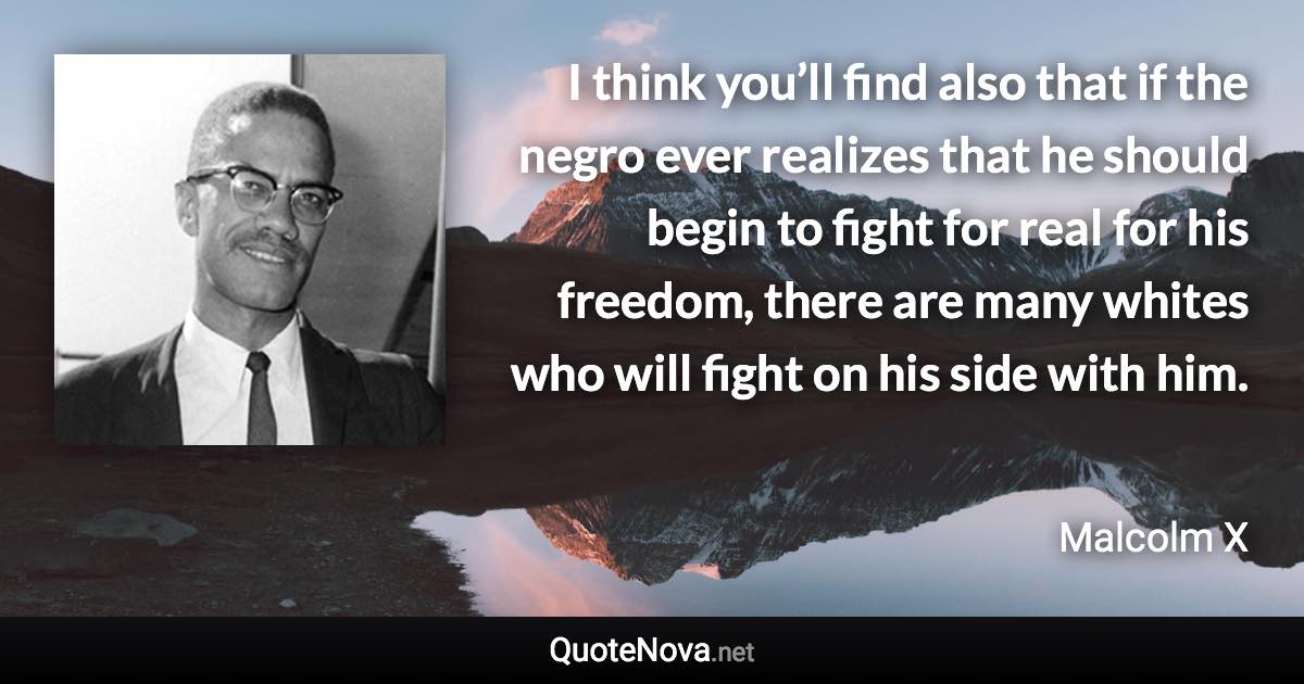 I think you’ll find also that if the negro ever realizes that he should begin to fight for real for his freedom, there are many whites who will fight on his side with him. - Malcolm X quote