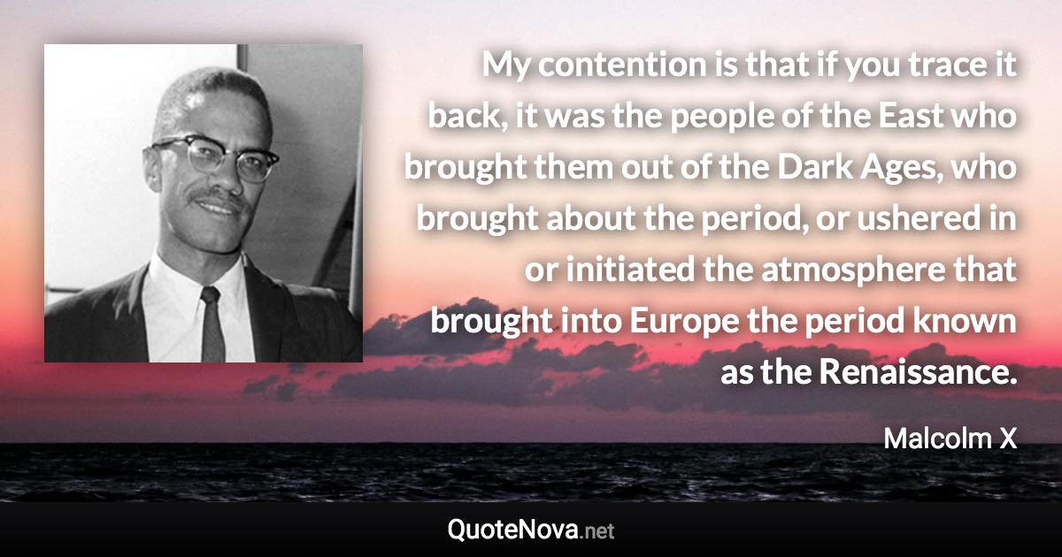 My contention is that if you trace it back, it was the people of the East who brought them out of the Dark Ages, who brought about the period, or ushered in or initiated the atmosphere that brought into Europe the period known as the Renaissance. - Malcolm X quote