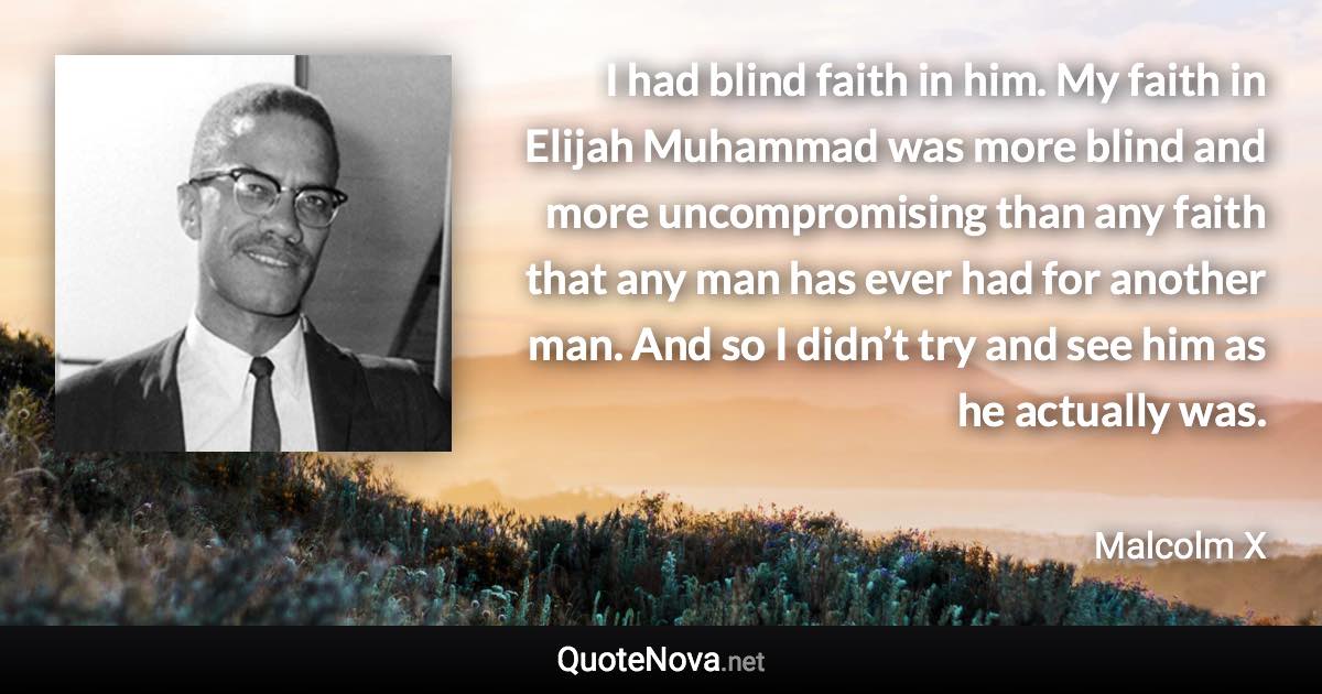 I had blind faith in him. My faith in Elijah Muhammad was more blind and more uncompromising than any faith that any man has ever had for another man. And so I didn’t try and see him as he actually was. - Malcolm X quote