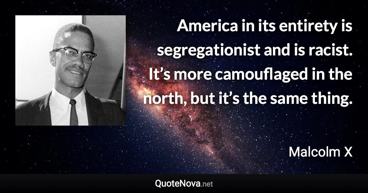 America in its entirety is segregationist and is racist. It’s more camouflaged in the north, but it’s the same thing. - Malcolm X quote