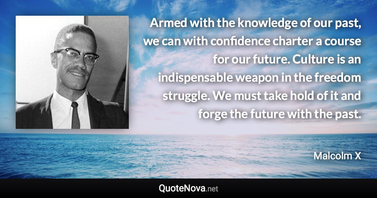 Armed with the knowledge of our past, we can with confidence charter a course for our future. Culture is an indispensable weapon in the freedom struggle. We must take hold of it and forge the future with the past. - Malcolm X quote