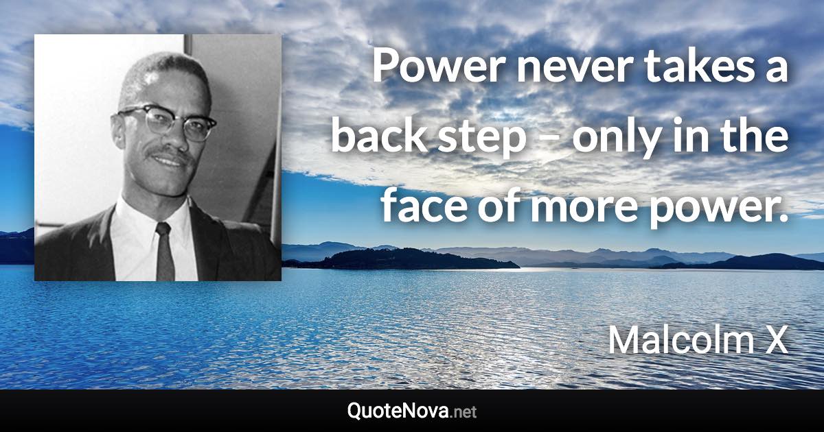 Power never takes a back step – only in the face of more power. - Malcolm X quote