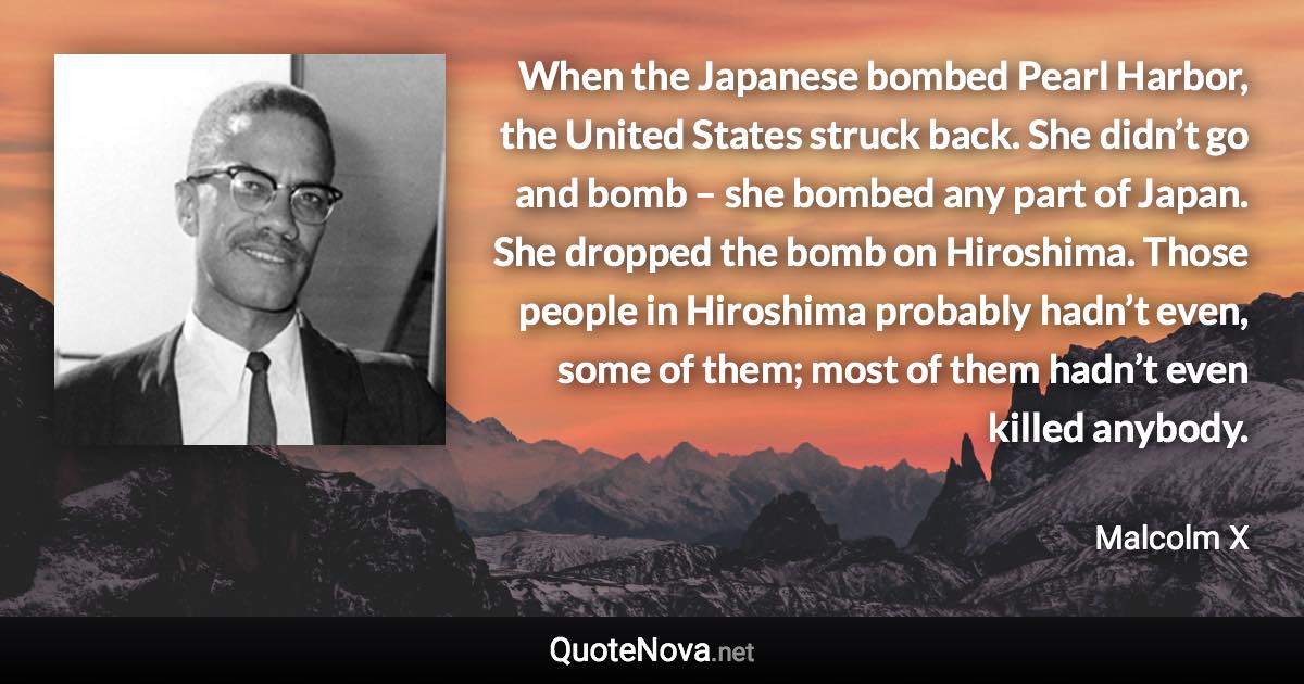 When the Japanese bombed Pearl Harbor, the United States struck back. She didn’t go and bomb – she bombed any part of Japan. She dropped the bomb on Hiroshima. Those people in Hiroshima probably hadn’t even, some of them; most of them hadn’t even killed anybody. - Malcolm X quote