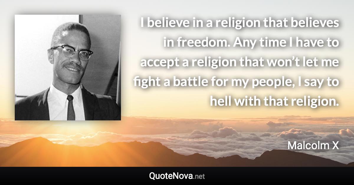 I believe in a religion that believes in freedom. Any time I have to accept a religion that won’t let me fight a battle for my people, I say to hell with that religion. - Malcolm X quote