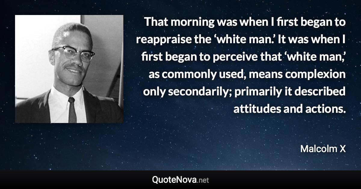 That morning was when I first began to reappraise the ‘white man.’ It was when I first began to perceive that ‘white man,’ as commonly used, means complexion only secondarily; primarily it described attitudes and actions. - Malcolm X quote