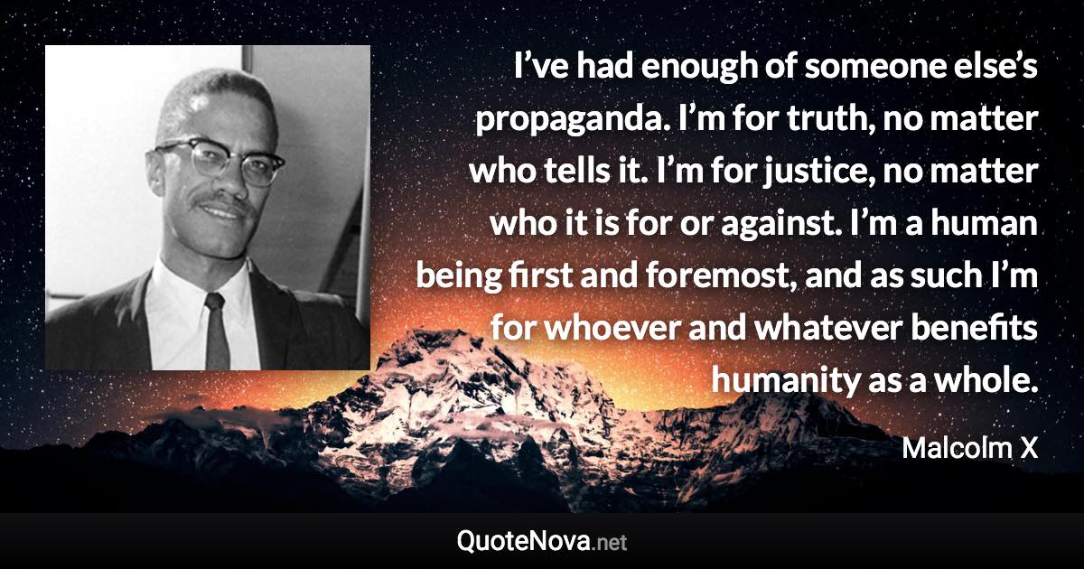 I’ve had enough of someone else’s propaganda. I’m for truth, no matter who tells it. I’m for justice, no matter who it is for or against. I’m a human being first and foremost, and as such I’m for whoever and whatever benefits humanity as a whole. - Malcolm X quote