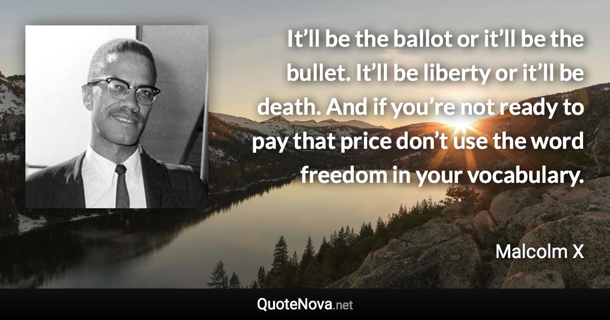 It’ll be the ballot or it’ll be the bullet. It’ll be liberty or it’ll be death. And if you’re not ready to pay that price don’t use the word freedom in your vocabulary. - Malcolm X quote