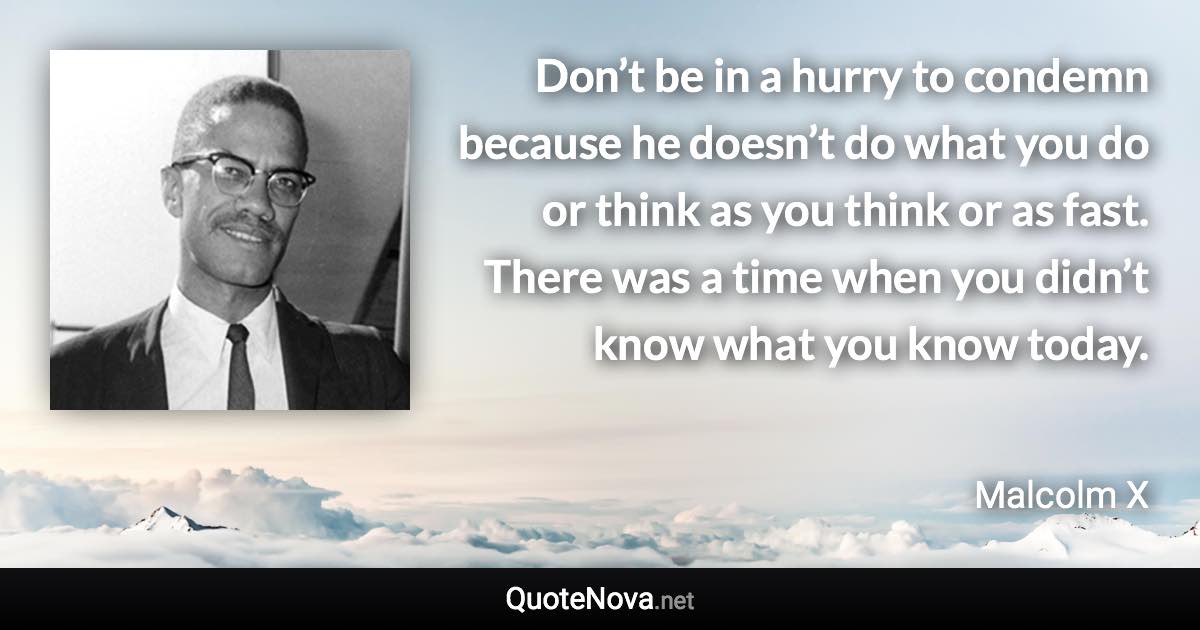 Don’t be in a hurry to condemn because he doesn’t do what you do or think as you think or as fast. There was a time when you didn’t know what you know today. - Malcolm X quote