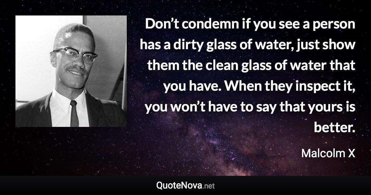 Don’t condemn if you see a person has a dirty glass of water, just show them the clean glass of water that you have. When they inspect it, you won’t have to say that yours is better. - Malcolm X quote