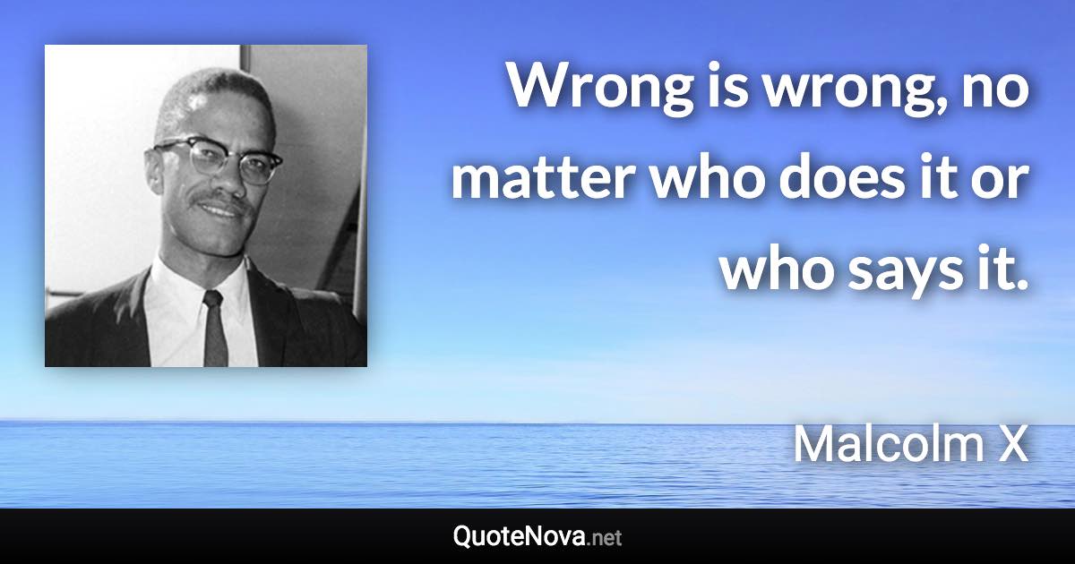 Wrong is wrong, no matter who does it or who says it. - Malcolm X quote