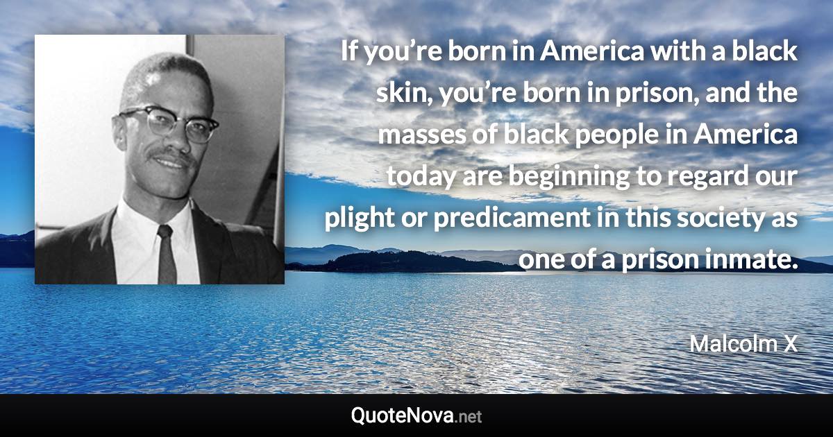 If you’re born in America with a black skin, you’re born in prison, and the masses of black people in America today are beginning to regard our plight or predicament in this society as one of a prison inmate. - Malcolm X quote