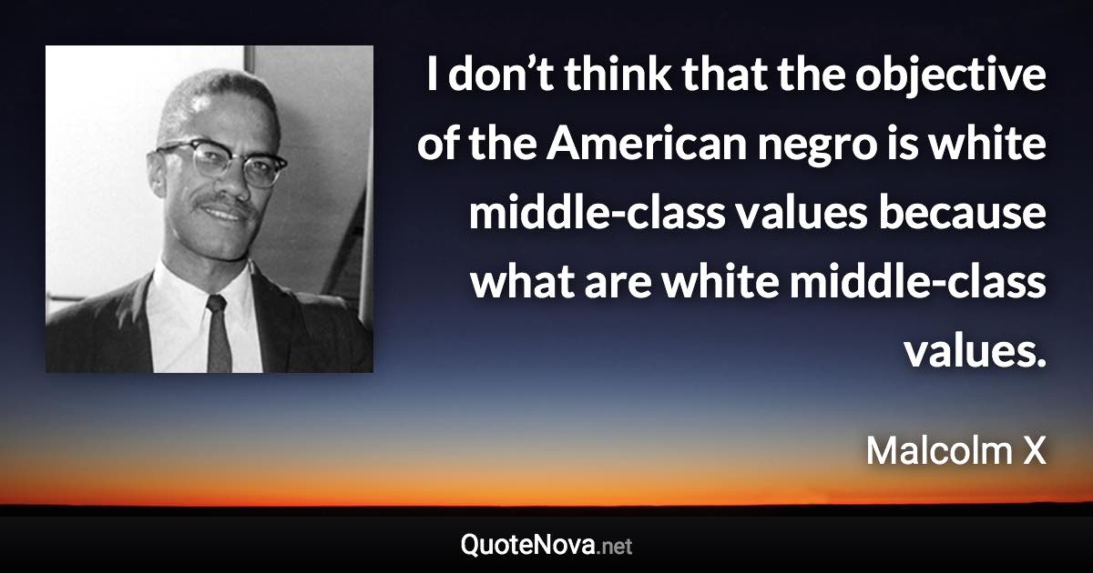 I don’t think that the objective of the American negro is white middle-class values because what are white middle-class values. - Malcolm X quote