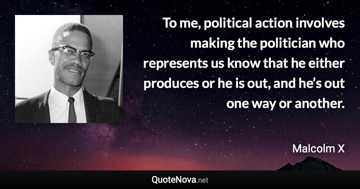 To me, political action involves making the politician who represents us know that he either produces or he is out, and he’s out one way or another. - Malcolm X quote