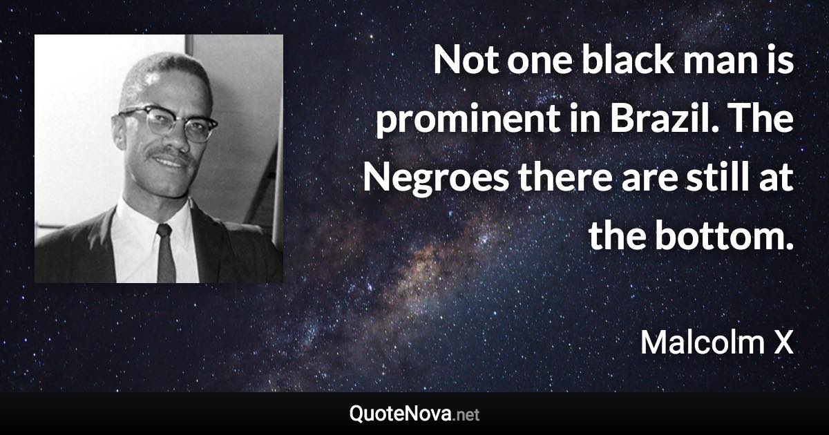 Not one black man is prominent in Brazil. The Negroes there are still at the bottom. - Malcolm X quote